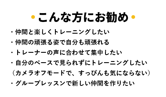こんな方にお勧め ・仲間と楽しくトレーニングしたい ・仲間の頑張る姿で自分も頑張れる ・トレーナーの声に合わせて集中したい ・自分のペースで見られずにトレーニングしたい （カメラオフモードで、すっぴんも気にならない） ・グループレッスンで新しい仲間を作りたい