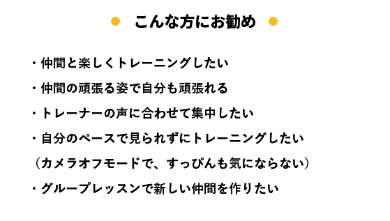 こんな方にお勧め ・仲間と楽しくトレーニングしたい ・仲間の頑張る姿で自分も頑張れる ・トレーナーの声に合わせて集中したい ・自分のペースで見られずにトレーニングしたい （カメラオフモードで、すっぴんも気にならない） ・グループレッスンで新しい仲間を作りたい