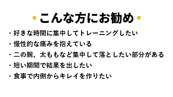 こんな方にお勧め ・好きな時間に集中してトレーニングしたい ・慢性的な痛みを抱えている ・二の腕、太ももなど集中して落としたい部分がある ・短い期間で結果を出したい ・食事で内側からキレイを作りたい