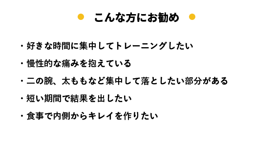 こんな方にお勧め ・好きな時間に集中してトレーニングしたい ・慢性的な痛みを抱えている ・二の腕、太ももなど集中して落としたい部分がある ・短い期間で結果を出したい ・食事で内側からキレイを作りたい