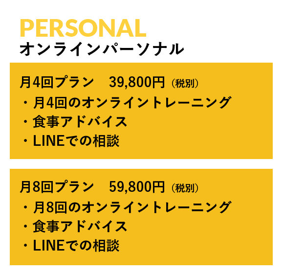 PERSONAL オンラインパーソナル, 月4回プラン　39,800円（税別） ・月4回のオンライントレーニング ・食事アドバイス ・LINEでの相談, 月8回プラン　59,800円（税別） ・月8回のオンライントレーニング ・食事アドバイス ・LINEでの相談