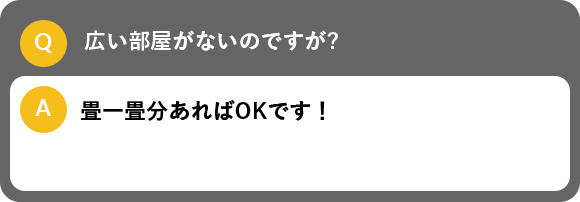 広い部屋がないのですが?, 畳一畳分あればOKです！