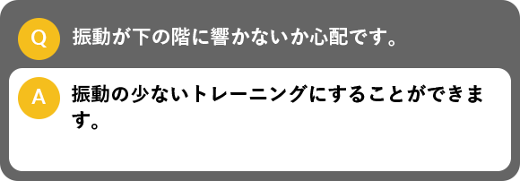 振動が下の階に響かないか心配です。, 振動の少ないトレーニングにすることができます。