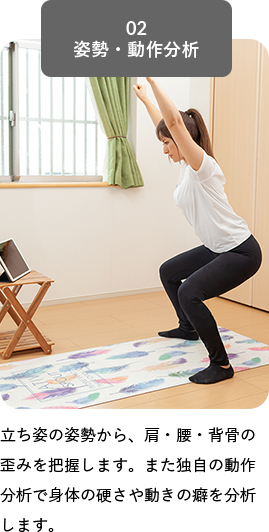 02 姿勢・動作分析, 立ち姿の姿勢から、肩・腰・背骨の歪みを把握します。また独自の動作分析で身体の硬さや動きの癖を分析します。