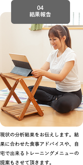 04 結果報告, 現状の分析結果をお伝えします。結果に合わせた食事アドバイスや、自宅で出来るトレーニングメニューの提案もさせて頂きます。